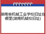 湖南省机械工业学校旧址在哪里(湖南机械校旧址)