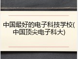中国最好的电子科技学校(中国顶尖电子科大)