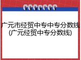 广元市经贸中专中专分数线(广元经贸中专分数线)