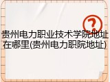 贵州电力职业技术学院地址在哪里(贵州电力职院地址)