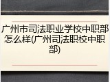 广州市司法职业学校中职部怎么样(广州司法职校中职部)