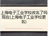 上海电子工业学校改名了吗现在(上海电子工业学校更名)