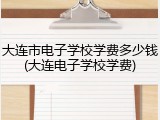 大连市电子学校学费多少钱(大连电子学校学费)
