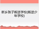 新乡孩子叛逆学校(叛逆少年学校)