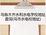 乌鲁木齐水利水电学校地址查询(乌市水电校地址)