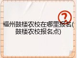 福州鼓楼农校在哪里报名(鼓楼农校报名点)
