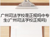 广州司法学校是正规吗中专生(广州司法学校正规吗)