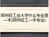 郑州轻工业大学什么专业是一本(郑州轻工一本专业)