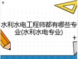 水利水电工程师都有哪些专业(水利水电专业)