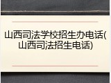 山西司法学校招生办电话(山西司法招生电话)
