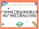 广州市轻工职业学校是公办吗(广州轻工职校公办吗)