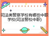 司法类警察学校有哪些中职学校(司法警校中职)