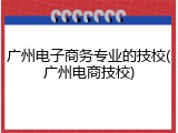 广州电子商务专业的技校(广州电商技校)