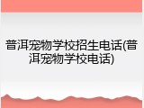 普洱宠物学校招生电话(普洱宠物学校电话)