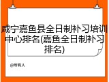 咸宁嘉鱼县全日制补习培训中心排名(嘉鱼全日制补习排名)