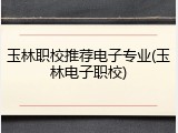 玉林职校推荐电子专业(玉林电子职校)