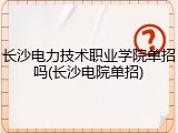 长沙电力技术职业学院单招吗(长沙电院单招)