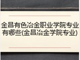 金昌有色冶金职业学院专业有哪些(金昌冶金学院专业)