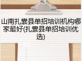 山南扎囊县单招培训机构哪家最好(扎囊县单招培训优选)