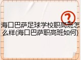 海口巴萨足球学校职高班怎么样(海口巴萨职高班如何)