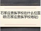 石家庄贵族学校在什么位置呀(石家庄贵族学校地址)