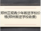 郑州正规青少年叛逆学校价格(郑州叛逆学校收费)