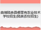 曲靖陆良县哪里有农业技术学校招生(陆良农校招生)