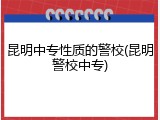 昆明中专性质的警校(昆明警校中专)
