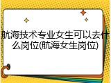 航海技术专业女生可以去什么岗位(航海女生岗位)