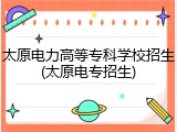 太原电力高等专科学校招生(太原电专招生)