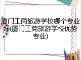 厦门工商旅游学校哪个专业好(厦门工商旅游学校优势专业)