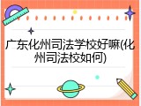 广东化州司法学校好嘛(化州司法校如何)