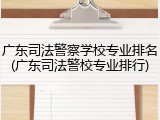 广东司法警察学校专业排名(广东司法警校专业排行)