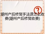 潮州产后修复手法课怎么收费(潮州产后修复收费)