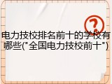 电力技校排名前十的学校有哪些("全国电力技校前十")