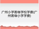 广州小学寄宿学校学费(广州寄宿小学学费)