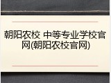 朝阳农校 中等专业学校官网(朝阳农校官网)
