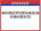 潍坊海运学校报名电话(潍坊海校报名号)