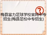 梅县富力足球学校官网中专招生(梅县足校中专招生)