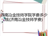 济南冶金技师学院学费多少钱(济南冶金技师学费)