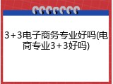 3+3电子商务专业好吗(电商专业3+3好吗)