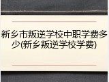 新乡市叛逆学校中职学费多少(新乡叛逆学校学费)