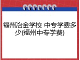 福州冶金学校 中专学费多少(福州中专学费)