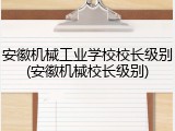 安徽机械工业学校校长级别(安徽机械校长级别)