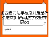 山西省司法学校撤并后是什么层次(山西司法学校撤并层次)