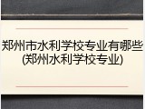 郑州市水利学校专业有哪些(郑州水利学校专业)