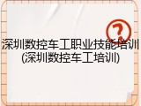 深圳数控车工职业技能培训(深圳数控车工培训)