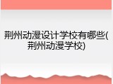 荆州动漫设计学校有哪些(荆州动漫学校)