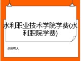 水利职业技术学院学费(水利职院学费)