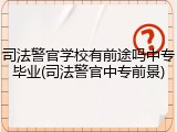 司法警官学校有前途吗中专毕业(司法警官中专前景)